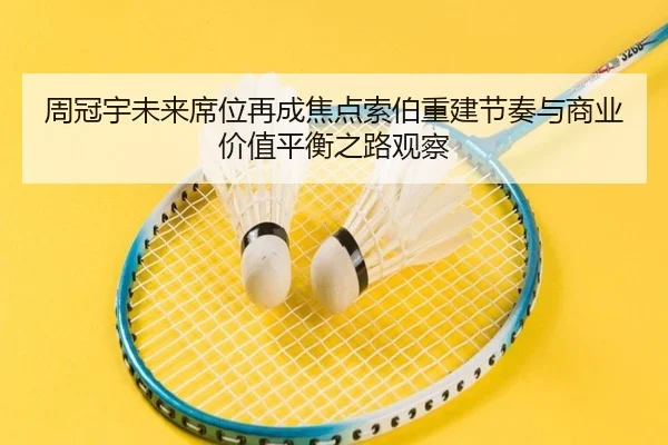 周冠宇未来席位再成焦点索伯重建节奏与商业价值平衡之路观察